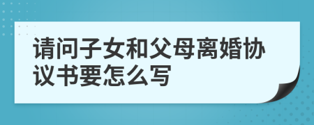 请问子女和父母离婚协议书要怎么写