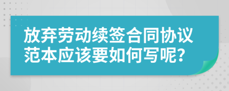 放弃劳动续签合同协议范本应该要如何写呢？