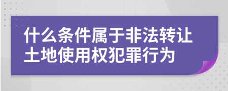 什么条件属于非法转让土地使用权犯罪行为