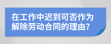 在工作中迟到可否作为解除劳动合同的理由？