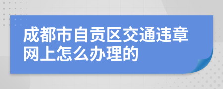 成都市自贡区交通违章网上怎么办理的