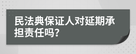 民法典保证人对延期承担责任吗？