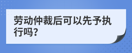 劳动仲裁后可以先予执行吗？