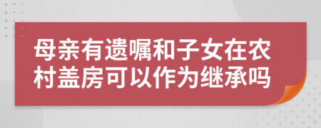 母亲有遗嘱和子女在农村盖房可以作为继承吗