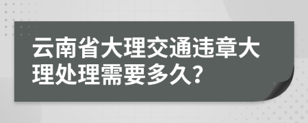云南省大理交通违章大理处理需要多久？