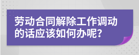 劳动合同解除工作调动的话应该如何办呢？