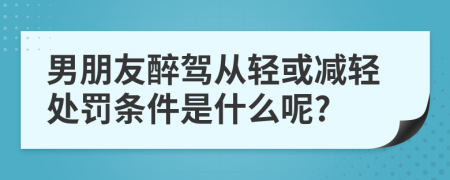 男朋友醉驾从轻或减轻处罚条件是什么呢?