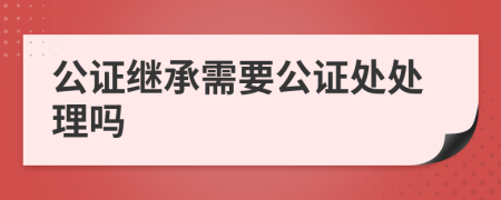 公证继承需要公证处处理吗