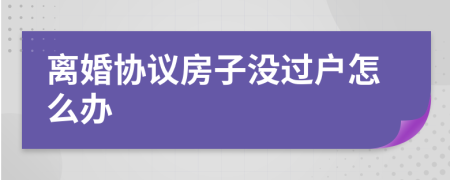 离婚协议房子没过户怎么办