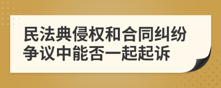 民法典侵权和合同纠纷争议中能否一起起诉