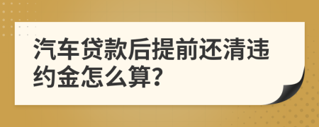 汽车贷款后提前还清违约金怎么算？