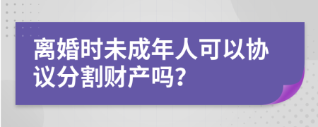 离婚时未成年人可以协议分割财产吗？