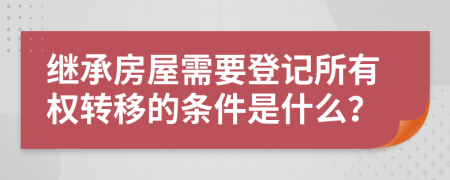 继承房屋需要登记所有权转移的条件是什么？