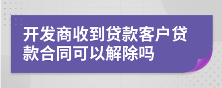 开发商收到贷款客户贷款合同可以解除吗