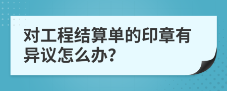 对工程结算单的印章有异议怎么办？