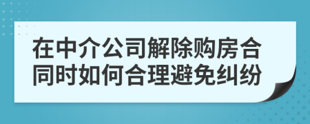 在中介公司解除购房合同时如何合理避免纠纷