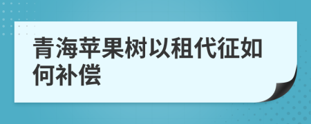 青海苹果树以租代征如何补偿