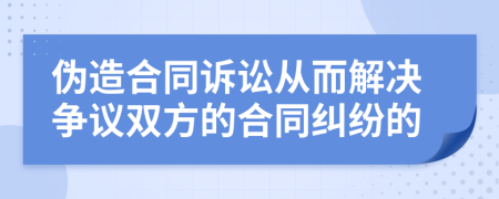 伪造合同诉讼从而解决争议双方的合同纠纷的