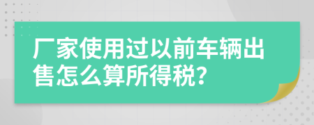 厂家使用过以前车辆出售怎么算所得税？