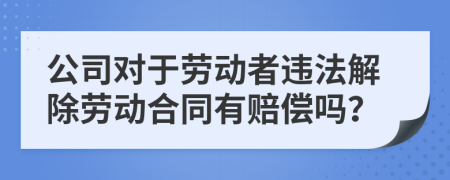 公司对于劳动者违法解除劳动合同有赔偿吗？