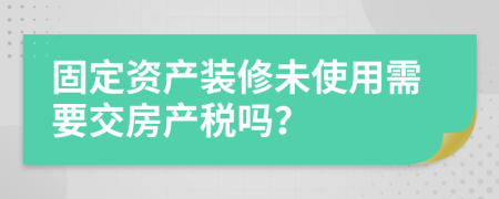 固定资产装修未使用需要交房产税吗？