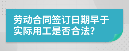 劳动合同签订日期早于实际用工是否合法？