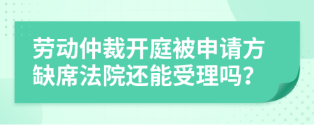 劳动仲裁开庭被申请方缺席法院还能受理吗？