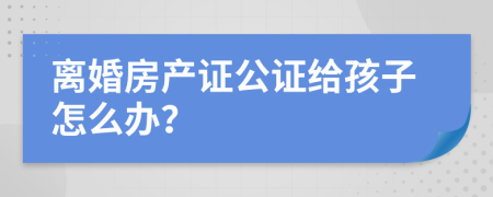 离婚房产证公证给孩子怎么办？