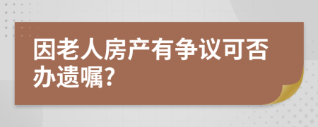 因老人房产有争议可否办遗嘱?