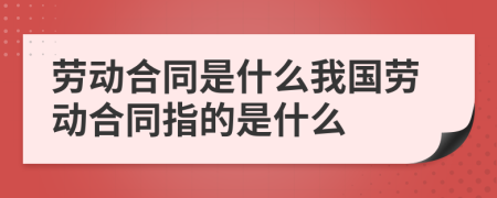 劳动合同是什么我国劳动合同指的是什么