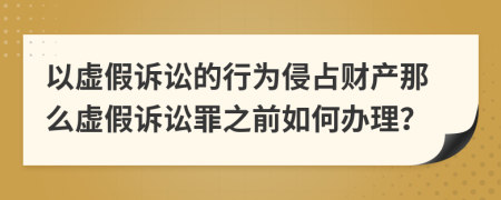 以虚假诉讼的行为侵占财产那么虚假诉讼罪之前如何办理？