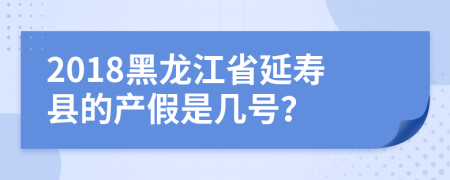 2018黑龙江省延寿县的产假是几号？