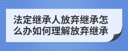法定继承人放弃继承怎么办如何理解放弃继承