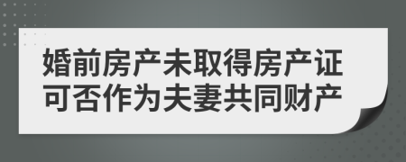 婚前房产未取得房产证可否作为夫妻共同财产