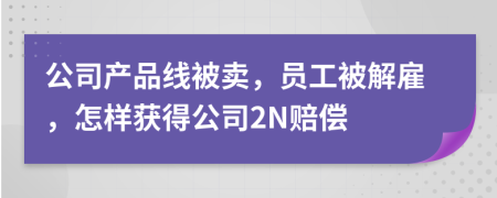 公司产品线被卖，员工被解雇，怎样获得公司2N赔偿