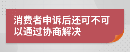 消费者申诉后还可不可以通过协商解决