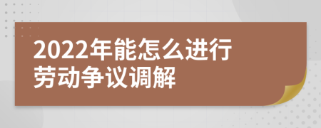 2022年能怎么进行劳动争议调解