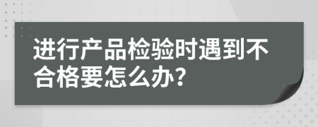 进行产品检验时遇到不合格要怎么办？