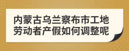 内蒙古乌兰察布市工地劳动者产假如何调整呢