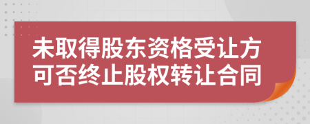 未取得股东资格受让方可否终止股权转让合同