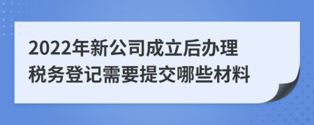 2022年新公司成立后办理税务登记需要提交哪些材料