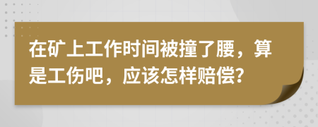在矿上工作时间被撞了腰，算是工伤吧，应该怎样赔偿？