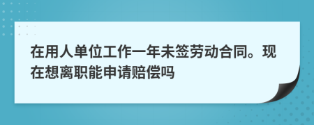 在用人单位工作一年未签劳动合同。现在想离职能申请赔偿吗