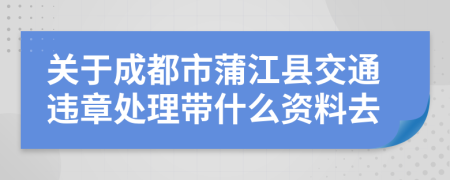 关于成都市蒲江县交通违章处理带什么资料去