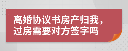 离婚协议书房产归我，过房需要对方签字吗