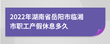 2022年湖南省岳阳市临湘市职工产假休息多久