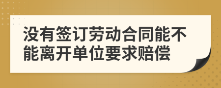 没有签订劳动合同能不能离开单位要求赔偿