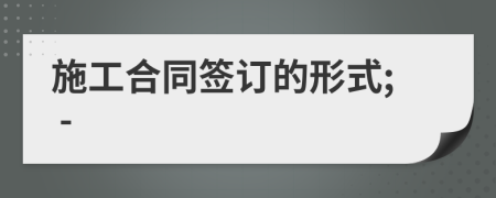 施工合同签订的形式; -
