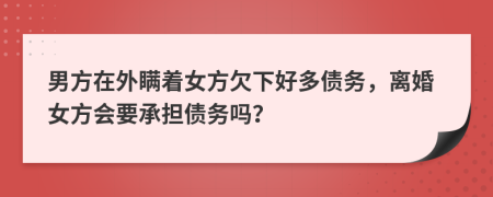 男方在外瞒着女方欠下好多债务，离婚女方会要承担债务吗？