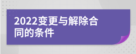 2022变更与解除合同的条件